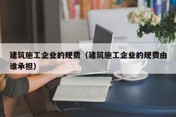 乐鱼体育-建筑施工企业的规费（建筑施工企业的规费由谁承担）