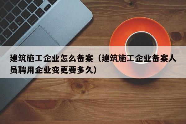 乐鱼体育-建筑施工企业怎么备案（建筑施工企业备案人员聘用企业变更要多久）