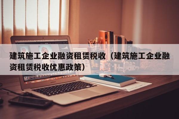 乐鱼体育-建筑施工企业融资租赁税收（建筑施工企业融资租赁税收优惠政策）