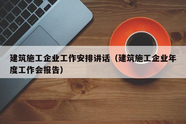 乐鱼体育-建筑施工企业工作安排讲话（建筑施工企业年度工作会报告）