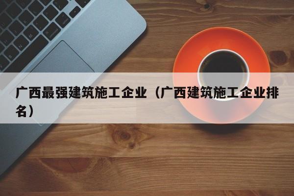 乐鱼体育-广西最强建筑施工企业（广西建筑施工企业排名）