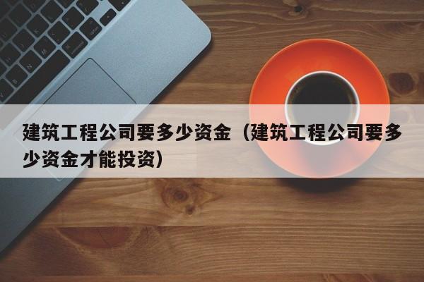 乐鱼体育-建筑工程公司要多少资金（建筑工程公司要多少资金才能投资）