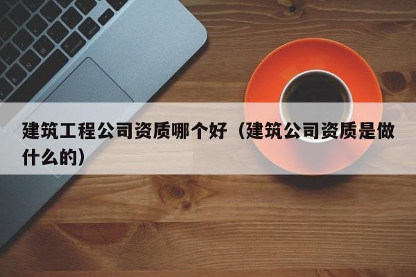 乐鱼体育-建筑工程公司资质哪个好（建筑公司资质是做什么的）