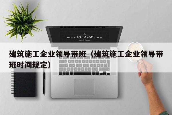 乐鱼体育-建筑施工企业领导带班（建筑施工企业领导带班时间规定）