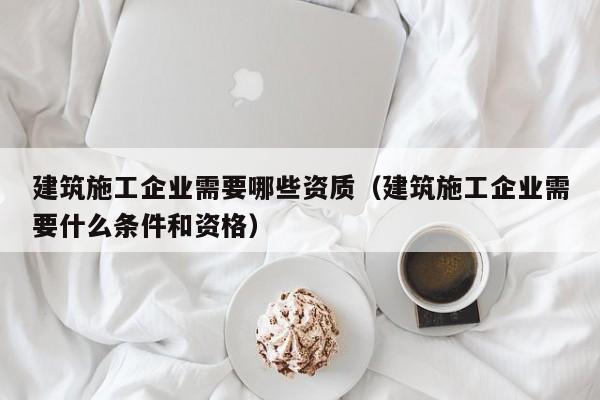 乐鱼体育-建筑施工企业需要哪些资质（建筑施工企业需要什么条件和资格）