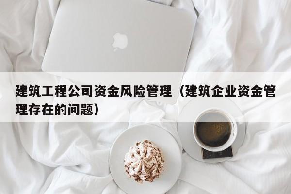 乐鱼体育-建筑工程公司资金风险管理（建筑企业资金管理存在的问题）