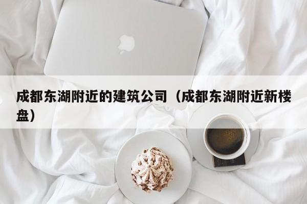 乐鱼体育-成都东湖附近的建筑公司（成都东湖附近新楼盘）
