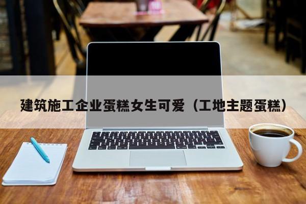 乐鱼体育-建筑施工企业蛋糕女生可爱（工地主题蛋糕）
