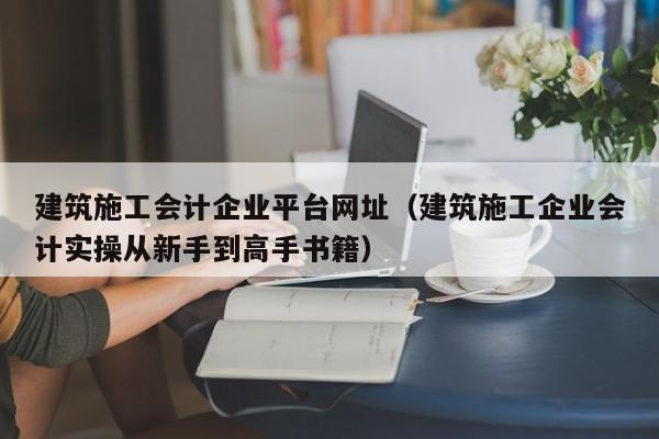 乐鱼体育-建筑施工会计企业平台网址（建筑施工企业会计实操从新手到高手书籍）
