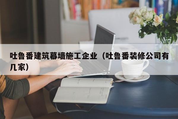 乐鱼体育-吐鲁番建筑幕墙施工企业（吐鲁番装修公司有几家）