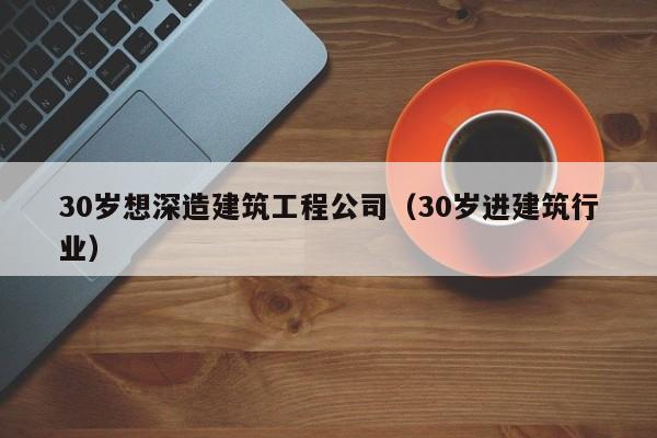 乐鱼体育-30岁想深造建筑工程公司（30岁进建筑行业）