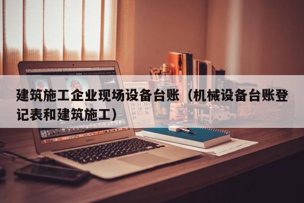 乐鱼体育-建筑施工企业现场设备台账（机械设备台账登记表和建筑施工）