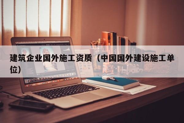 乐鱼体育-建筑企业国外施工资质（中国国外建设施工单位）