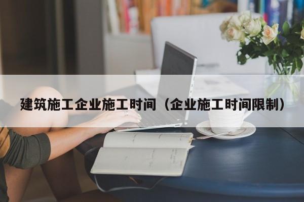 乐鱼体育-建筑施工企业施工时间（企业施工时间限制）