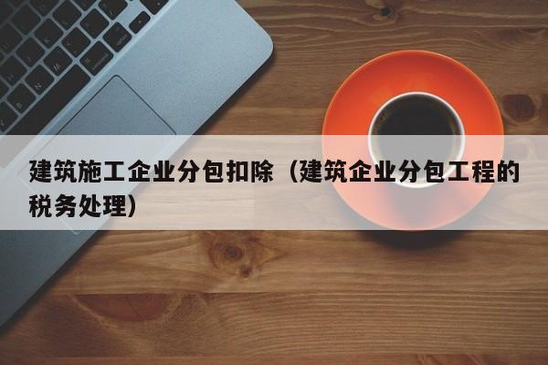 乐鱼体育-建筑施工企业分包扣除（建筑企业分包工程的税务处理）