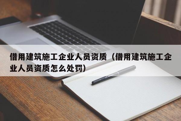 乐鱼体育-借用建筑施工企业人员资质（借用建筑施工企业人员资质怎么处罚）