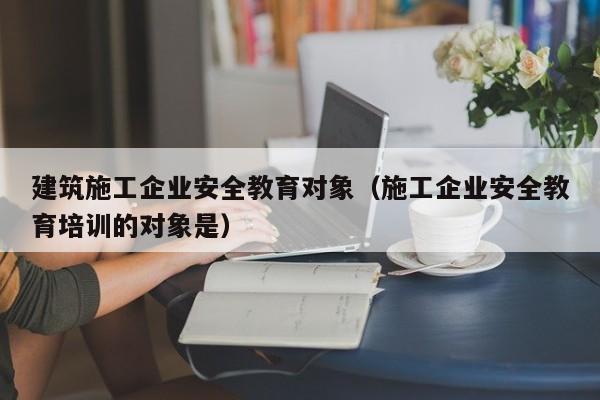 乐鱼体育-建筑施工企业安全教育对象（施工企业安全教育培训的对象是）