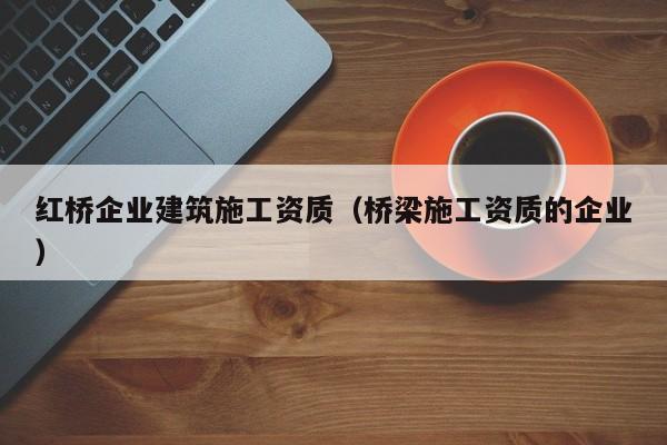 乐鱼体育-红桥企业建筑施工资质（桥梁施工资质的企业）