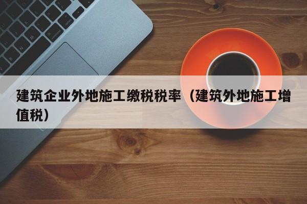 乐鱼体育-建筑企业外地施工缴税税率（建筑外地施工增值税）
