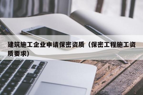 乐鱼体育-建筑施工企业申请保密资质（保密工程施工资质要求）