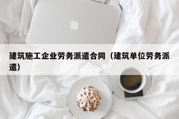 乐鱼体育-建筑施工企业劳务派遣合同（建筑单位劳务派遣）