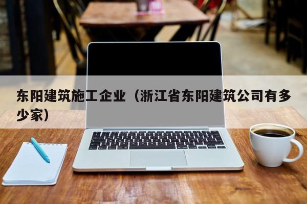 乐鱼体育-东阳建筑施工企业（浙江省东阳建筑公司有多少家）