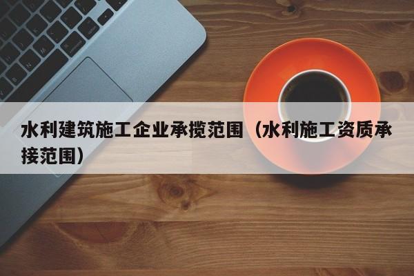 乐鱼体育-水利建筑施工企业承揽范围（水利施工资质承接范围）
