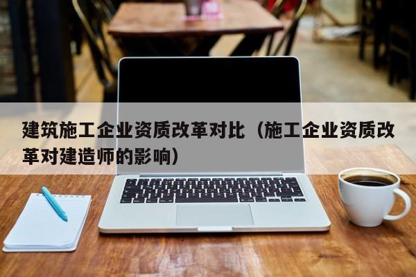 乐鱼体育-建筑施工企业资质改革对比（施工企业资质改革对建造师的影响）