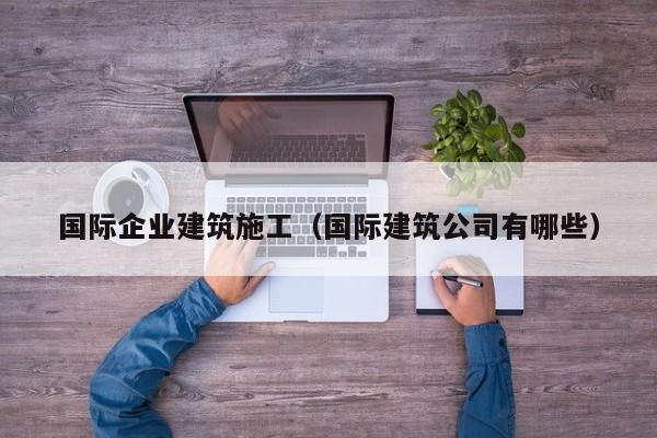 乐鱼体育-国际企业建筑施工（国际建筑公司有哪些）