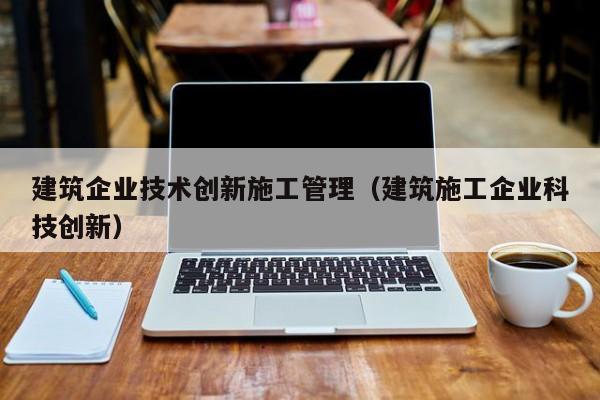 乐鱼体育-建筑企业技术创新施工管理（建筑施工企业科技创新）