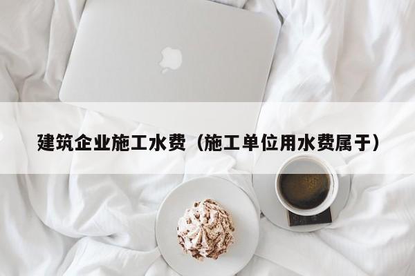 乐鱼体育-建筑企业施工水费（施工单位用水费属于）